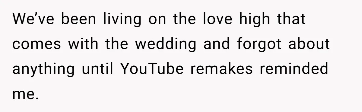 We’ve been living on the love high that comes with the wedding and forgot about anything until YouTube remakes reminded me.