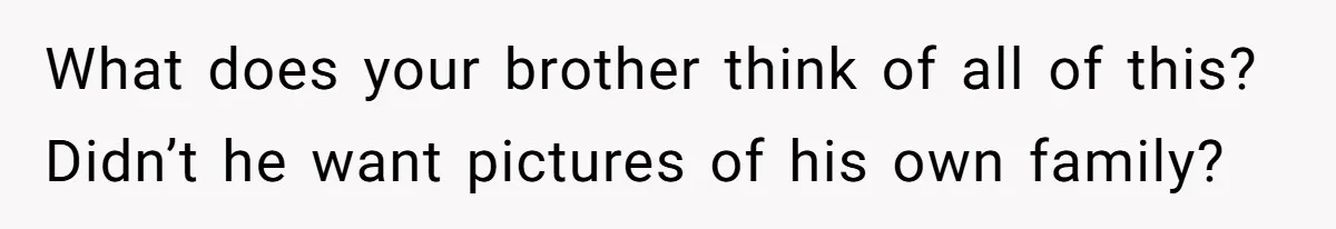 What does your brother think of all of this? Didn’t he want pictures of his own family?