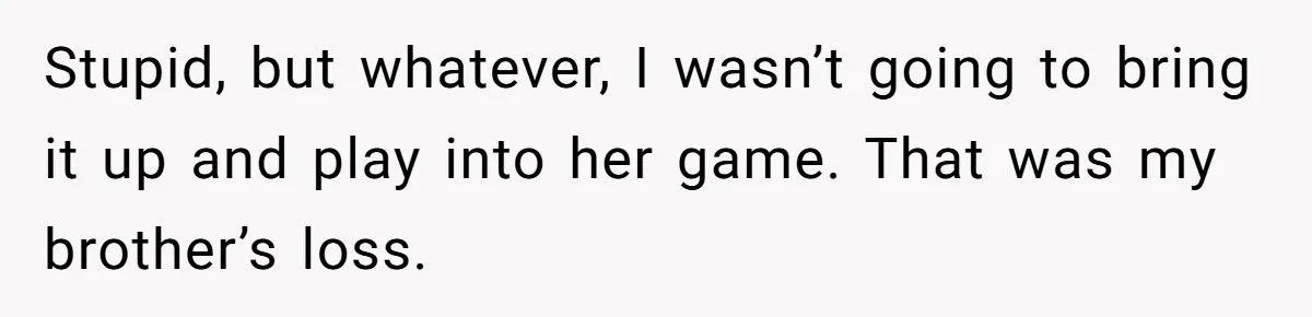 Stupid, but whatever, I wasn’t going to bring it up and play into her game. That was my brother’s loss.
