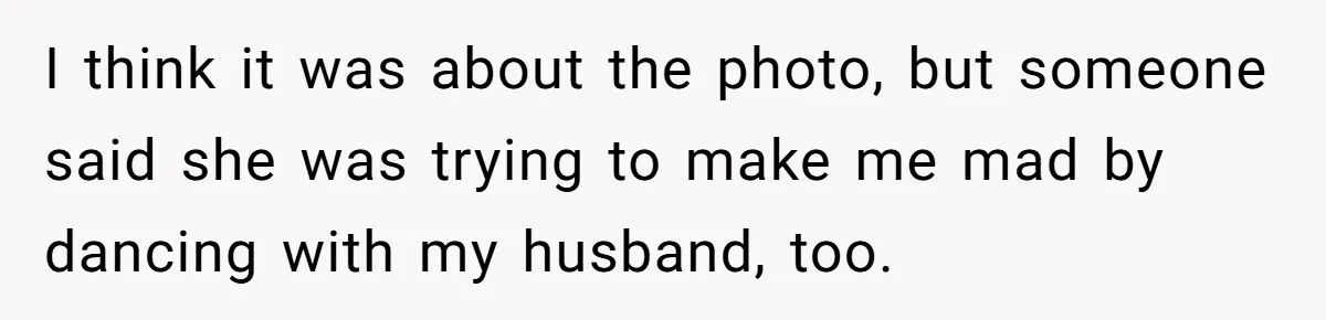 I think it was about the photo, but someone said she was trying to make me mad by dancing with my husband, too.