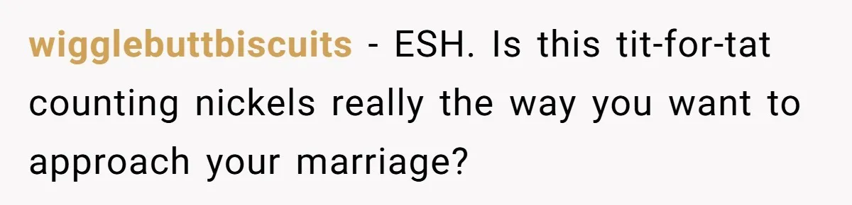 wigglebuttbiscuits − ESH. Is this tit-for-tat counting nickels really the way you want to approach your marriage?