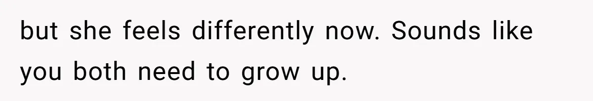 but she feels differently now. Sounds like you both need to grow up.
