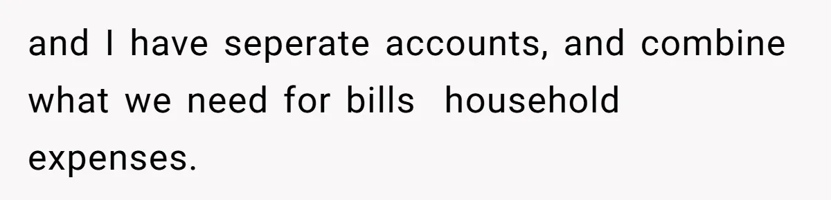 and I have seperate accounts, and combine what we need for bills  household expenses.