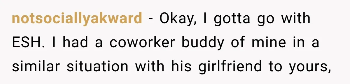 notsociallyakward − Okay, I gotta go with ESH. I had a coworker buddy of mine in a similar situation with his girlfriend to yours,