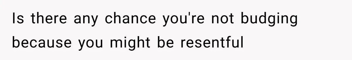 Is there any chance you're not budging because you might be resentful
