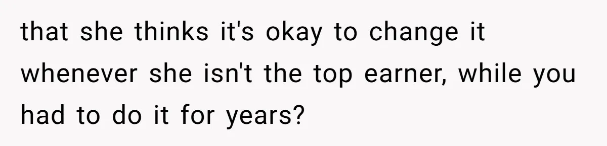 that she thinks it's okay to change it whenever she isn't the top earner, while you had to do it for years?