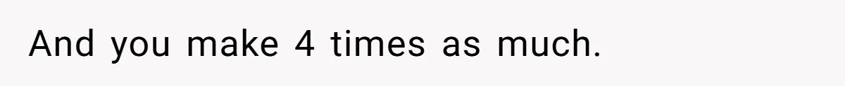 And you make 4 times as much.
