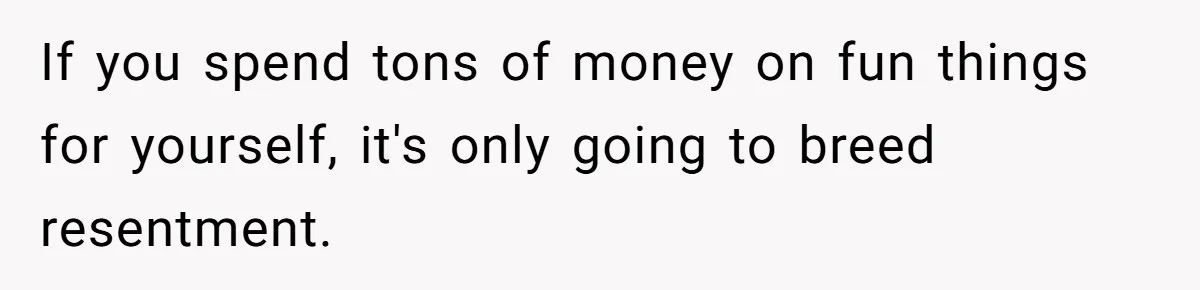 If you spend tons of money on fun things for yourself, it's only going to breed resentment.