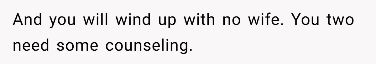 And you will wind up with no wife. You two need some counseling.