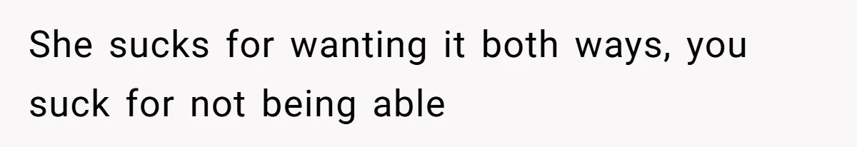 She sucks for wanting it both ways, you suck for not being able