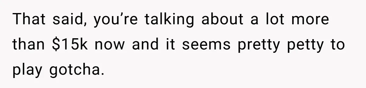 That said, you’re talking about a lot more than $15k now and it seems pretty petty to play gotcha.