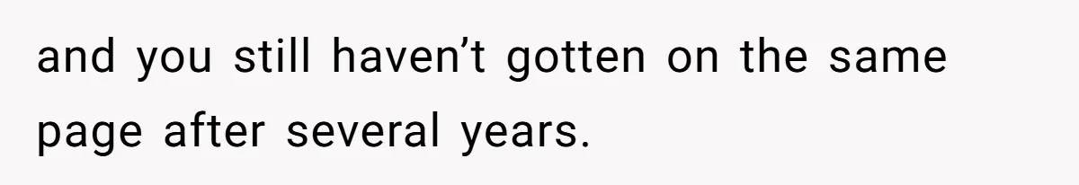 and you still haven’t gotten on the same page after several years.