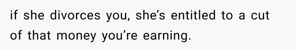 if she divorces you, she’s entitled to a cut of that money you’re earning.