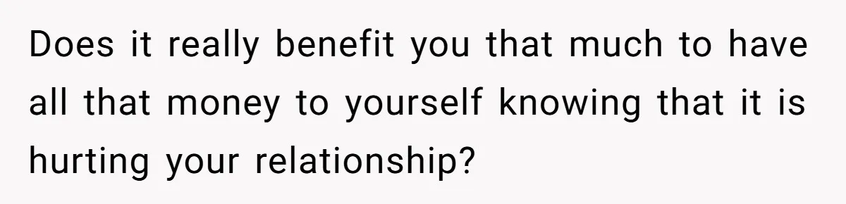 Does it really benefit you that much to have all that money to yourself knowing that it is hurting your relationship?