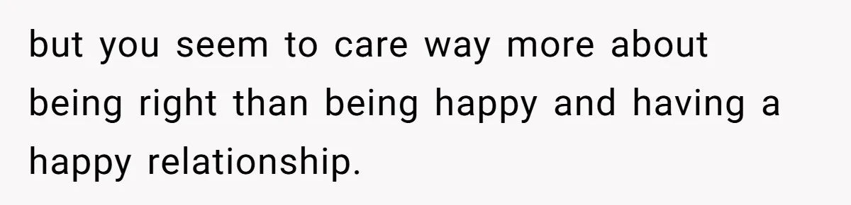 but you seem to care way more about being right than being happy and having a happy relationship.