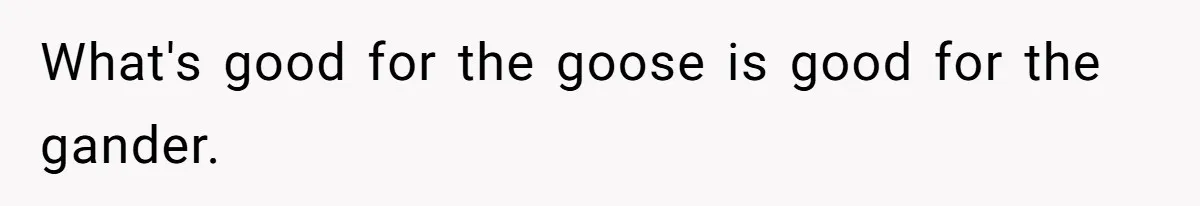What's good for the goose is good for the gander.