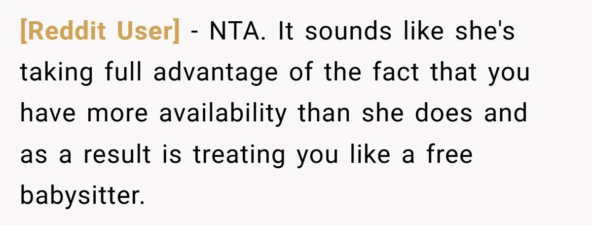[Reddit User] − NTA. It sounds like she's taking full advantage of the fact that you have more availability than she does and as a result is treating you like...