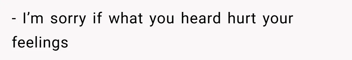 - I’m sorry if what you heard hurt your feelings