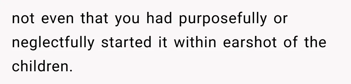 not even that you had purposefully or neglectfully started it within earshot of the children.