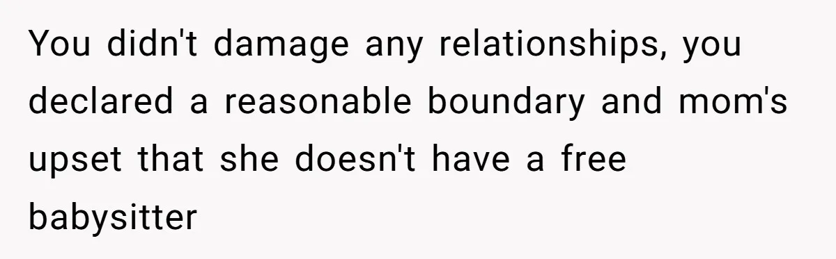 You didn't damage any relationships, you declared a reasonable boundary and mom's upset that she doesn't have a free babysitter