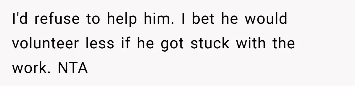 I'd refuse to help him. I bet he would volunteer less if he got stuck with the work. NTA