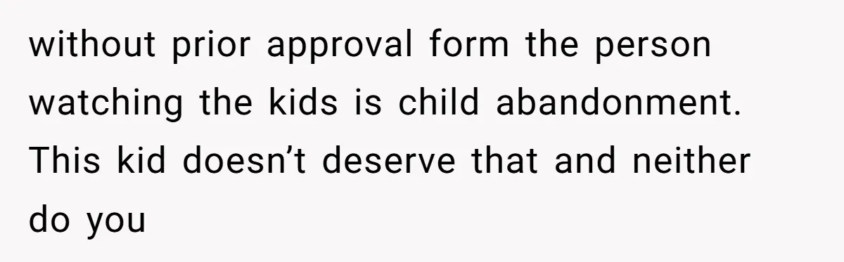 without prior approval form the person watching the kids is child abandonment. This kid doesn’t deserve that and neither do you