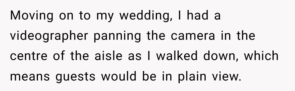 Moving on to my wedding, I had a videographer panning the camera in the centre of the aisle as I walked down, which means guests would be in plain view.