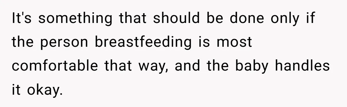 It's something that should be done only if the person breastfeeding is most comfortable that way, and the baby handles it okay.