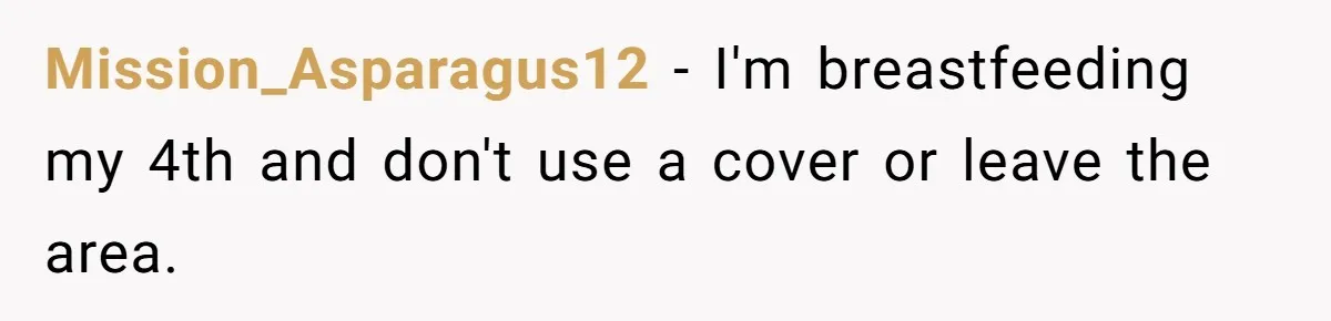 Mission_Asparagus12 − I'm breastfeeding my 4th and don't use a cover or leave the area.