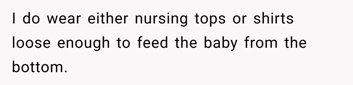 I do wear either nursing tops or shirts loose enough to feed the baby from the bottom.