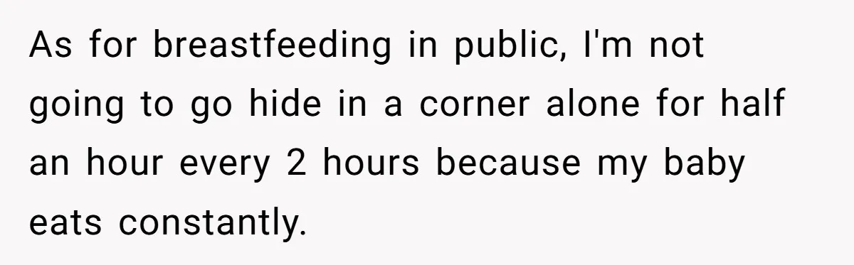 As for breastfeeding in public, I'm not going to go hide in a corner alone for half an hour every 2 hours because my baby eats constantly.