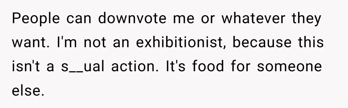People can downvote me or whatever they want. I'm not an exhibitionist, because this isn't a s__ual action. It's food for someone else.