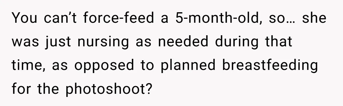 You can’t force-feed a 5-month-old, so… she was just nursing as needed during that time, as opposed to planned breastfeeding for the photoshoot?