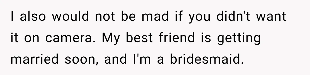 I also would not be mad if you didn't want it on camera. My best friend is getting married soon, and I'm a bridesmaid.
