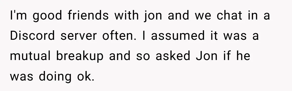 Her Sister Accused Her Ex Of Cheating, But She Exposed The Real Reason For The Breakup I'm good friends with jon and we chat in a Discord server often. I assumed it was a mutual breakup and so asked Jon if he was doing ok.