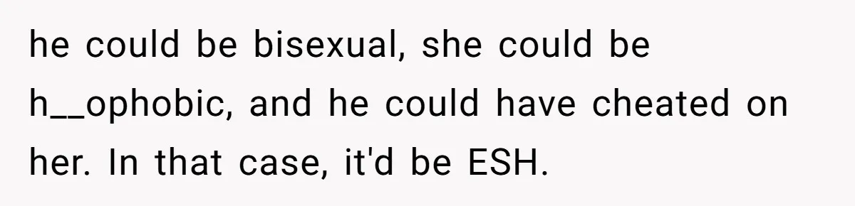 Her Sister Accused Her Ex Of Cheating, But She Exposed The Real Reason For The Breakup he could be bisexual, she could be h__ophobic, and he could have cheated on her. In that case, it'd be ESH.