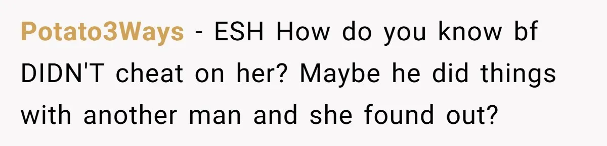 Her Sister Accused Her Ex Of Cheating, But She Exposed The Real Reason For The Breakup Potato3Ways − ESH How do you know bf DIDN'T cheat on her? Maybe he did things with another man and she found out?