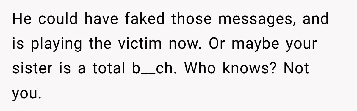 Her Sister Accused Her Ex Of Cheating, But She Exposed The Real Reason For The Breakup He could have faked those messages, and is playing the victim now. Or maybe your sister is a total b__ch. Who knows? Not you.
