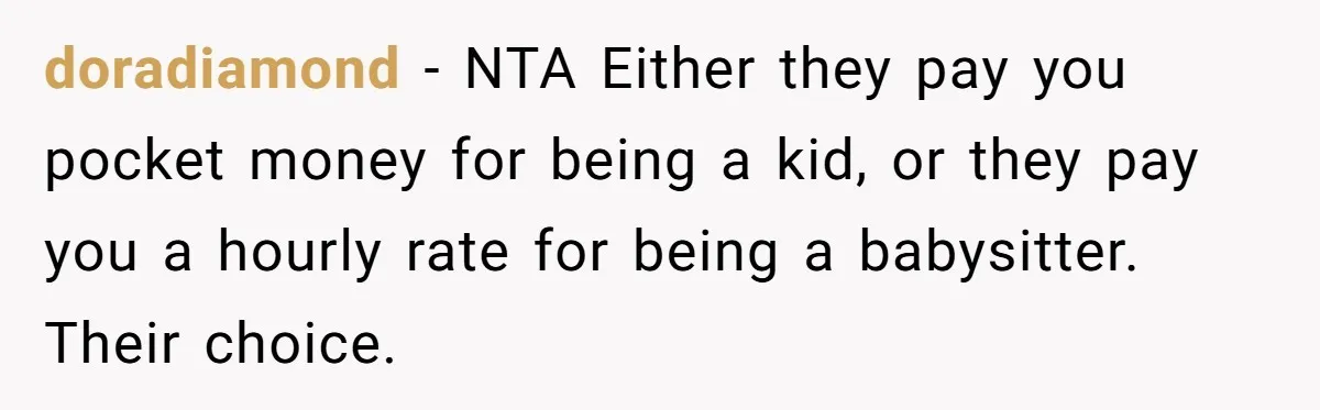 Woman Got Pocket Money For Babysitting Her Nephews... And Her Parents Are Fuming doradiamond − NTA Either they pay you pocket money for being a kid, or they pay you a hourly rate for being a babysitter. Their choice.
