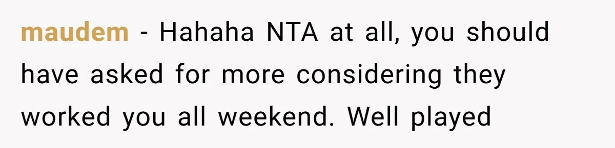 Woman Got Pocket Money For Babysitting Her Nephews... And Her Parents Are Fuming maudem − Hahaha NTA at all, you should have asked for more considering they worked you all weekend. Well played