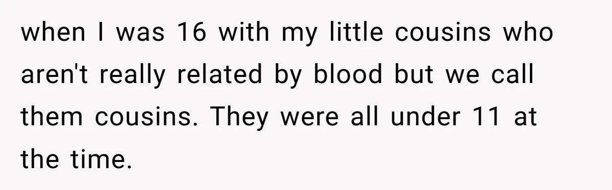 Woman Got Pocket Money For Babysitting Her Nephews... And Her Parents Are Fuming when I was 16 with my little cousins who aren't really related by blood but we call them cousins. They were all under 11 at the time.