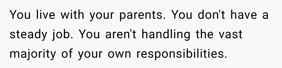 Woman Got Pocket Money For Babysitting Her Nephews... And Her Parents Are Fuming You live with your parents. You don't have a steady job. You aren't handling the vast majority of your own responsibilities.