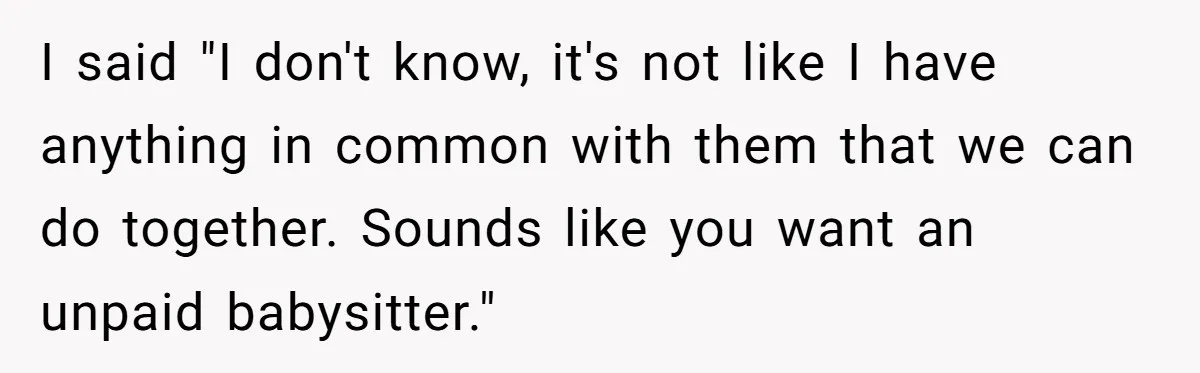 Woman Refused To Be The “Cool Aunt” Because She Didn't Want To Be A Free Babysitter I said "I don't know, it's not like I have anything in common with them that we can do together. Sounds like you want an unpaid babysitter."