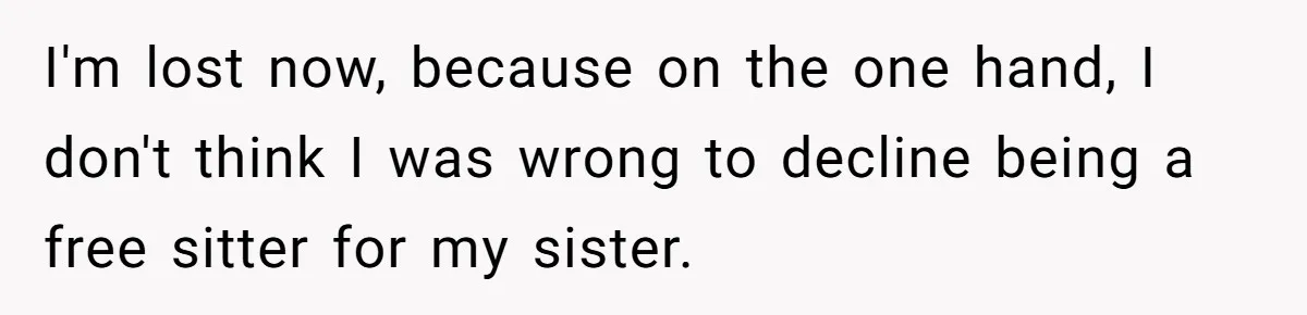 Woman Refused To Be The “Cool Aunt” Because She Didn't Want To Be A Free Babysitter I'm lost now, because on the one hand, I don't think I was wrong to decline being a free sitter for my sister.