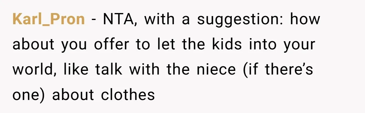 Woman Refused To Be The “Cool Aunt” Because She Didn't Want To Be A Free Babysitter Karl_Pron − NTA, with a suggestion: how about you offer to let the kids into your world, like talk with the niece (if there’s one) about clothes
