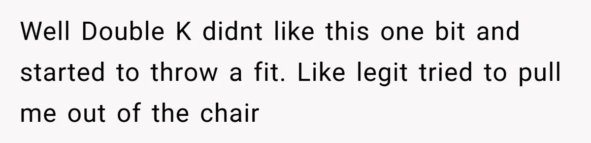 Well Double K didnt like this one bit and started to throw a fit. Like legit tried to pull me out of the chair