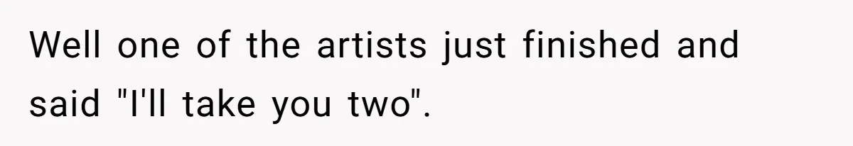 Well one of the artists just finished and said "I'll take you two".