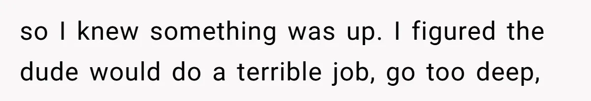 so I knew something was up. I figured the dude would do a terrible job, go too deep,