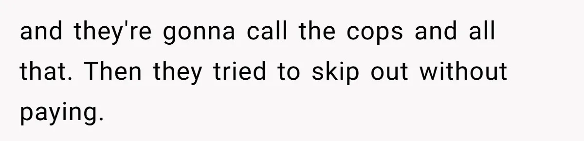 and they're gonna call the cops and all that. Then they tried to skip out without paying.