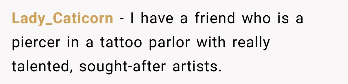 Lady_Caticorn − I have a friend who is a piercer in a tattoo parlor with really talented, sought-after artists.